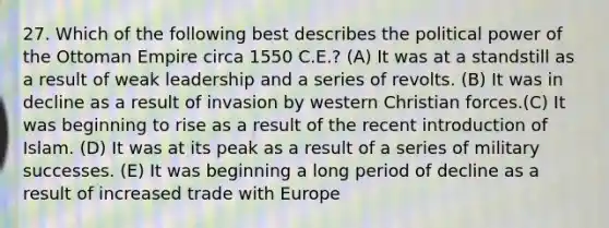 27. Which of the following best describes the political power of the Ottoman Empire circa 1550 C.E.? (A) It was at a standstill as a result of weak leadership and a series of revolts. (B) It was in decline as a result of invasion by western Christian forces.(C) It was beginning to rise as a result of the recent introduction of Islam. (D) It was at its peak as a result of a series of military successes. (E) It was beginning a long period of decline as a result of increased trade with Europe