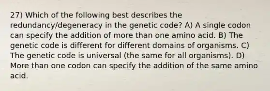 27) Which of the following best describes the redundancy/degeneracy in the genetic code? A) A single codon can specify the addition of <a href='https://www.questionai.com/knowledge/keWHlEPx42-more-than' class='anchor-knowledge'>more than</a> one amino acid. B) The genetic code is different for different domains of organisms. C) The genetic code is universal (the same for all organisms). D) More than one codon can specify the addition of the same amino acid.