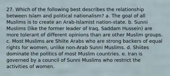 27. Which of the following best describes the relationship between Islam and political nationalism? a. The goal of all Muslims is to create an Arab-Islamist nation-state. b. Sunni Muslims (like the former leader of Iraq, Saddam Hussein) are more tolerant of different opinions than are other Muslim groups. c. Most Muslims are Shiite Arabs who are strong backers of equal rights for women, unlike non-Arab Sunni Muslims. d. Shiites dominate the politics of most Muslim countries. e. Iran is governed by a council of Sunni Muslims who restrict the activities of women.