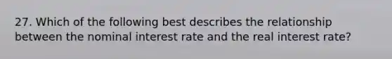 27. Which of the following best describes the relationship between the nominal interest rate and the real interest rate?