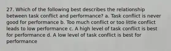 27. Which of the following best describes the relationship between task conflict and performance? a. Task conflict is never good for performance b. Too much conflict or too little conflict leads to low performance c. A high level of task conflict is best for performance d. A low level of task conflict is best for performance