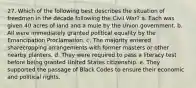 27. Which of the following best describes the situation of freedmen in the decade following the Civil War? a. Each was given 40 acres of land and a mule by the Union government. b. All were immediately granted political equality by the Emancipation Proclamation. c. The majority entered sharecropping arrangements with former masters or other nearby planters. d. They were required to pass a literacy test before being granted United States citizenship. e. They supported the passage of Black Codes to ensure their economic and political rights.