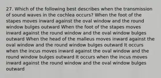 27. Which of the following best describes when the transmission of sound waves in the cochlea occurs? When the foot of the stapes moves inward against the oval window and the round window bulges outward When the foot of the stapes moves inward against the round window and the oval window bulges outward When the head of the malleus moves inward against the oval window and the round window bulges outward It occurs when the incus moves inward against the oval window and the round window bulges outward It occurs when the incus moves inward against the round window and the oval window bulges outward