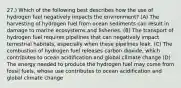 27.) Which of the following best describes how the use of hydrogen fuel negatively impacts the environment? (A) The harvesting of hydrogen fuel from ocean sediments can result in damage to marine ecosystems and fisheries. (B) The transport of hydrogen fuel requires pipelines that can negatively impact terrestrial habitats, especially when these pipelines leak. (C) The combustion of hydrogen fuel releases carbon dioxide, which contributes to ocean acidification and global climate change (D) The energy needed to produce the hydrogen fuel may come from fossil fuels, whose use contributes to ocean acidification and global climate change