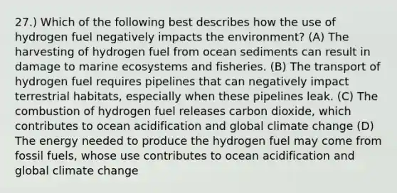 27.) Which of the following best describes how the use of hydrogen fuel negatively impacts the environment? (A) The harvesting of hydrogen fuel from ocean sediments can result in damage to marine ecosystems and fisheries. (B) The transport of hydrogen fuel requires pipelines that can negatively impact terrestrial habitats, especially when these pipelines leak. (C) The combustion of hydrogen fuel releases carbon dioxide, which contributes to ocean acidification and global climate change (D) The energy needed to produce the hydrogen fuel may come from fossil fuels, whose use contributes to ocean acidification and global climate change