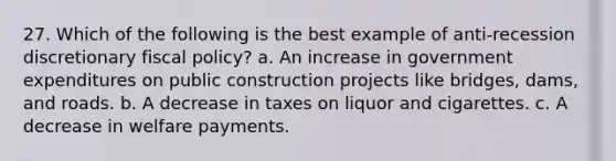 27. Which of the following is the best example of anti-recession discretionary fiscal policy? a. An increase in government expenditures on public construction projects like bridges, dams, and roads. b. A decrease in taxes on liquor and cigarettes. c. A decrease in welfare payments.