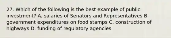 27. Which of the following is the best example of public investment? A. salaries of Senators and Representatives B. government expenditures on food stamps C. construction of highways D. funding of regulatory agencies