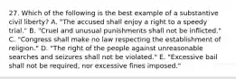 27. Which of the following is the best example of a substantive civil liberty? A. "The accused shall enjoy a right to a speedy trial." B. "Cruel and unusual punishments shall not be inflicted." C. "Congress shall make no law respecting the establishment of religion." D. "The right of the people against unreasonable searches and seizures shall not be violated." E. "Excessive bail shall not be required, nor excessive fines imposed."