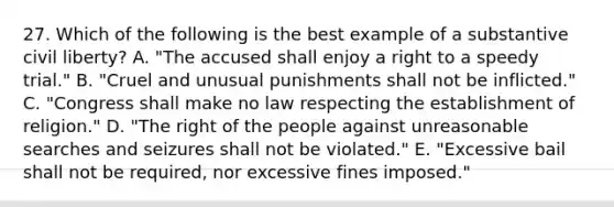 27. Which of the following is the best example of a substantive civil liberty? A. "The accused shall enjoy a right to a speedy trial." B. "Cruel and unusual punishments shall not be inflicted." C. "Congress shall make no law respecting the establishment of religion." D. "The right of the people against unreasonable searches and seizures shall not be violated." E. "Excessive bail shall not be required, nor excessive fines imposed."