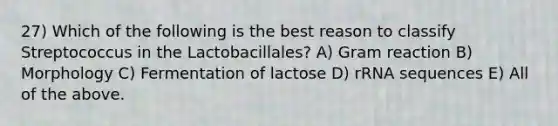 27) Which of the following is the best reason to classify Streptococcus in the Lactobacillales? A) Gram reaction B) Morphology C) Fermentation of lactose D) rRNA sequences E) All of the above.