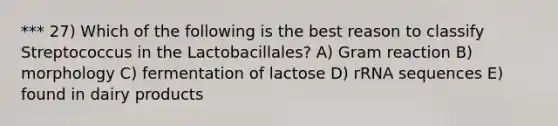 *** 27) Which of the following is the best reason to classify Streptococcus in the Lactobacillales? A) Gram reaction B) morphology C) fermentation of lactose D) rRNA sequences E) found in dairy products