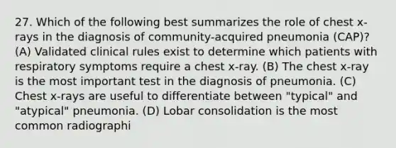 27. Which of the following best summarizes the role of chest x-rays in the diagnosis of community-acquired pneumonia (CAP)? (A) Validated clinical rules exist to determine which patients with respiratory symptoms require a chest x-ray. (B) The chest x-ray is the most important test in the diagnosis of pneumonia. (C) Chest x-rays are useful to differentiate between "typical" and "atypical" pneumonia. (D) Lobar consolidation is the most common radiographi