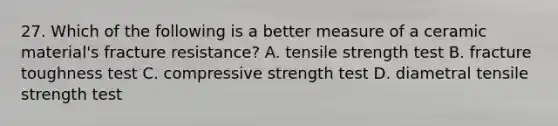 27. Which of the following is a better measure of a ceramic material's fracture resistance? A. tensile strength test B. fracture toughness test C. compressive strength test D. diametral tensile strength test