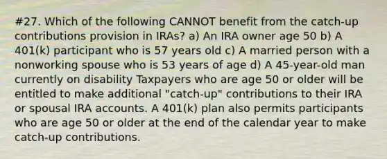 #27. Which of the following CANNOT benefit from the catch-up contributions provision in IRAs? a) An IRA owner age 50 b) A 401(k) participant who is 57 years old c) A married person with a nonworking spouse who is 53 years of age d) A 45-year-old man currently on disability Taxpayers who are age 50 or older will be entitled to make additional "catch-up" contributions to their IRA or spousal IRA accounts. A 401(k) plan also permits participants who are age 50 or older at the end of the calendar year to make catch-up contributions.