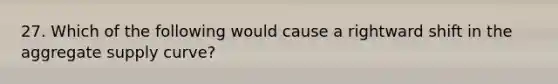 27. Which of the following would cause a rightward shift in the aggregate supply curve?