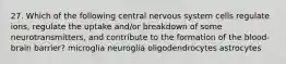 27. Which of the following central nervous system cells regulate ions, regulate the uptake and/or breakdown of some neurotransmitters, and contribute to the formation of the blood-brain barrier? microglia neuroglia oligodendrocytes astrocytes