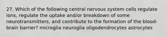 27. Which of the following central nervous system cells regulate ions, regulate the uptake and/or breakdown of some neurotransmitters, and contribute to the formation of the blood-brain barrier? microglia neuroglia oligodendrocytes astrocytes