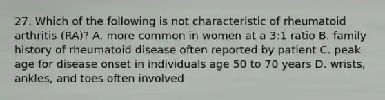 27. Which of the following is not characteristic of rheumatoid arthritis (RA)? A. more common in women at a 3:1 ratio B. family history of rheumatoid disease often reported by patient C. peak age for disease onset in individuals age 50 to 70 years D. wrists, ankles, and toes often involved