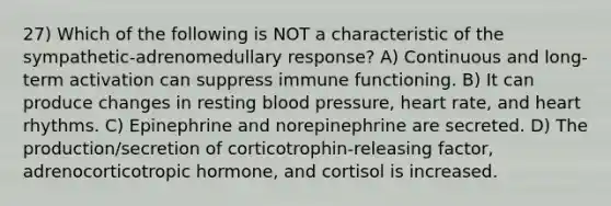 27) Which of the following is NOT a characteristic of the sympathetic-adrenomedullary response? A) Continuous and long-term activation can suppress immune functioning. B) It can produce changes in resting blood pressure, heart rate, and heart rhythms. C) Epinephrine and norepinephrine are secreted. D) The production/secretion of corticotrophin-releasing factor, adrenocorticotropic hormone, and cortisol is increased.