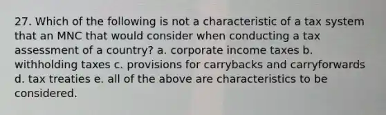 27. Which of the following is not a characteristic of a tax system that an MNC that would consider when conducting a tax assessment of a country? a. corporate income taxes b. withholding taxes c. provisions for carrybacks and carryforwards d. tax treaties e. all of the above are characteristics to be considered.