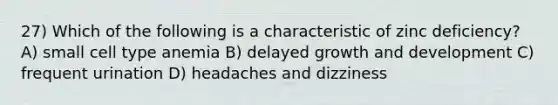 27) Which of the following is a characteristic of zinc deficiency? A) small cell type anemia B) delayed growth and development C) frequent urination D) headaches and dizziness