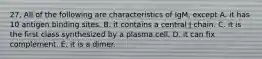 27. All of the following are characteristics of IgM, except A. it has 10 antigen binding sites. B. it contains a central J chain. C. it is the first class synthesized by a plasma cell. D. it can fix complement. E. it is a dimer.