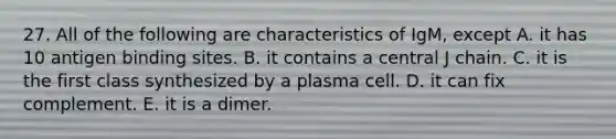 27. All of the following are characteristics of IgM, except A. it has 10 antigen binding sites. B. it contains a central J chain. C. it is the first class synthesized by a plasma cell. D. it can fix complement. E. it is a dimer.