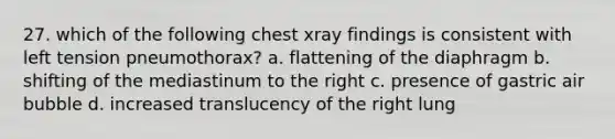 27. which of the following chest xray findings is consistent with left tension pneumothorax? a. flattening of the diaphragm b. shifting of the mediastinum to the right c. presence of gastric air bubble d. increased translucency of the right lung