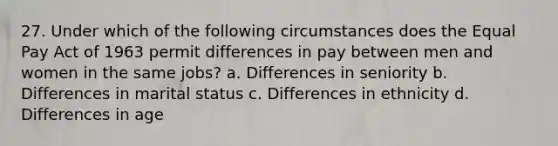 27. Under which of the following circumstances does the Equal Pay Act of 1963 permit differences in pay between men and women in the same jobs? a. Differences in seniority b. Differences in marital status c. Differences in ethnicity d. Differences in age