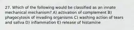 27. Which of the following would be classified as an innate mechanical mechanism? A) activation of complement B) phagocytosis of invading organisms C) washing action of tears and saliva D) inflammation E) release of histamine