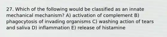 27. Which of the following would be classified as an innate mechanical mechanism? A) activation of complement B) phagocytosis of invading organisms C) washing action of tears and saliva D) inflammation E) release of histamine