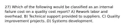 27) Which of the following would be classified as an internal failure cost on a quality cost report? A) Rework labor and overhead. B) Technical support provided to suppliers. C) Quality improvement projects. D) Systems development.