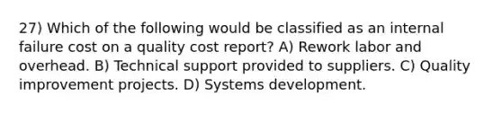 27) Which of the following would be classified as an internal failure cost on a quality cost report? A) Rework labor and overhead. B) Technical support provided to suppliers. C) Quality improvement projects. D) Systems development.