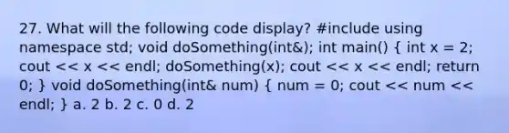 27. What will the following code display? #include using namespace std; void doSomething(int&); int main() ( int x = 2; cout << x << endl; doSomething(x); cout << x << endl; return 0; ) void doSomething(int& num) ( num = 0; cout << num << endl; ) a. 2 b. 2 c. 0 d. 2