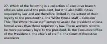 27. Which of the following is a collection of executive branch officials who assist the president, but who also fulfill duties required by law and are therefore limited in the extent of their loyalty to the president? a. the White House staff -- Consider This: The White House staff serves to assist the president on less formal areas than those required by law. These workers tend to be more personally loyal to the president. b. the Executive Office of the President c. the chiefs of staff d. the Court of Executive Assistants