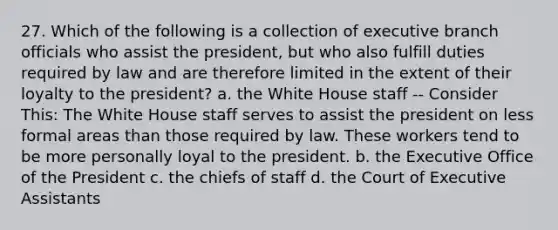 27. Which of the following is a collection of executive branch officials who assist the president, but who also fulfill duties required by law and are therefore limited in the extent of their loyalty to the president? a. the White House staff -- Consider This: The White House staff serves to assist the president on less formal areas than those required by law. These workers tend to be more personally loyal to the president. b. the Executive Office of the President c. the chiefs of staff d. the Court of Executive Assistants