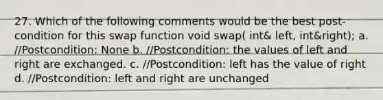 27. Which of the following comments would be the best post-condition for this swap function void swap( int& left, int&right); a. //Postcondition: None b. //Postcondition: the values of left and right are exchanged. c. //Postcondition: left has the value of right d. //Postcondition: left and right are unchanged