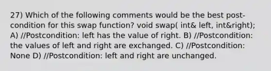 27) Which of the following comments would be the best post-condition for this swap function? void swap( int& left, int&right); A) //Postcondition: left has the value of right. B) //Postcondition: the values of left and right are exchanged. C) //Postcondition: None D) //Postcondition: left and right are unchanged.