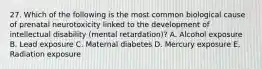 27. Which of the following is the most common biological cause of prenatal neurotoxicity linked to the development of intellectual disability (mental retardation)? A. Alcohol exposure B. Lead exposure C. Maternal diabetes D. Mercury exposure E. Radiation exposure