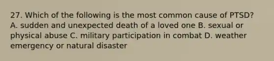 27. Which of the following is the most common cause of PTSD? A. sudden and unexpected death of a loved one B. sexual or physical abuse C. military participation in combat D. weather emergency or natural disaster