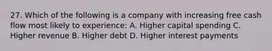 27. Which of the following is a company with increasing free cash flow most likely to experience: A. Higher capital spending C. Higher revenue B. Higher debt D. Higher interest payments