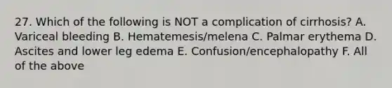 27. Which of the following is NOT a complication of cirrhosis? A. Variceal bleeding B. Hematemesis/melena C. Palmar erythema D. Ascites and lower leg edema E. Confusion/encephalopathy F. All of the above