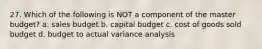 27. Which of the following is NOT a component of the master budget? a. sales budget b. capital budget c. cost of goods sold budget d. budget to actual variance analysis