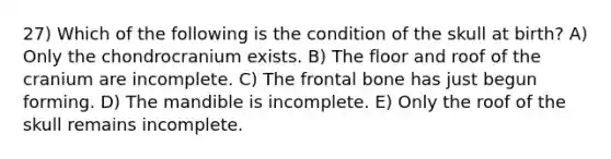 27) Which of the following is the condition of the skull at birth? A) Only the chondrocranium exists. B) The floor and roof of the cranium are incomplete. C) The frontal bone has just begun forming. D) The mandible is incomplete. E) Only the roof of the skull remains incomplete.