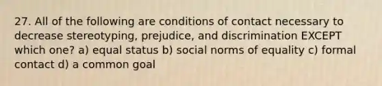 27. All of the following are conditions of contact necessary to decrease stereotyping, prejudice, and discrimination EXCEPT which one? a) equal status b) social norms of equality c) formal contact d) a common goal