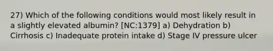 27) Which of the following conditions would most likely result in a slightly elevated albumin? [NC:1379] a) Dehydration b) Cirrhosis c) Inadequate protein intake d) Stage IV pressure ulcer