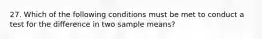 27. Which of the following conditions must be met to conduct a test for the difference in two sample means?