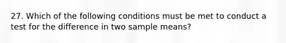 27. Which of the following conditions must be met to conduct a test for the difference in two sample means?