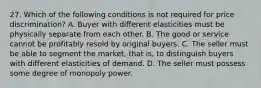 27. Which of the following conditions is not required for price discrimination? A. Buyer with different elasticities must be physically separate from each other. B. The good or service cannot be profitably resold by original buyers. C. The seller must be able to segment the market, that is, to distinguish buyers with different elasticities of demand. D. The seller must possess some degree of monopoly power.