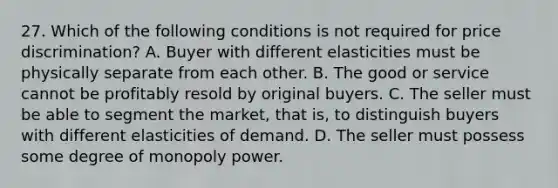 27. Which of the following conditions is not required for price discrimination? A. Buyer with different elasticities must be physically separate from each other. B. The good or service cannot be profitably resold by original buyers. C. The seller must be able to segment the market, that is, to distinguish buyers with different elasticities of demand. D. The seller must possess some degree of monopoly power.